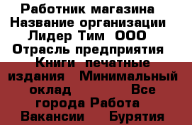 Работник магазина › Название организации ­ Лидер Тим, ООО › Отрасль предприятия ­ Книги, печатные издания › Минимальный оклад ­ 21 300 - Все города Работа » Вакансии   . Бурятия респ.